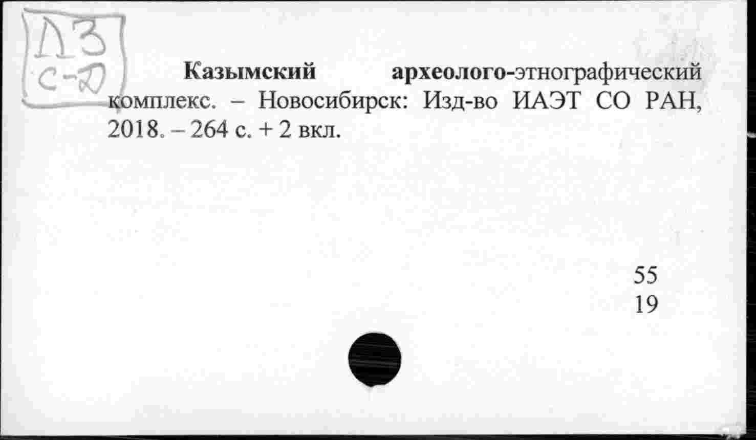 ﻿Казымский археолого-этнографический
мплекс. - Новосибирск: Изд-во ИАЭТ СО РАН,
2018. - 264 с. + 2 вкл.
55
19